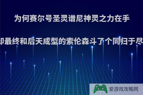 为何赛尔号圣灵谱尼神灵之力在手却最终和后天成型的索伦森斗了个同归于尽?