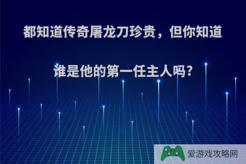 都知道传奇屠龙刀珍贵，但你知道谁是他的第一任主人吗?