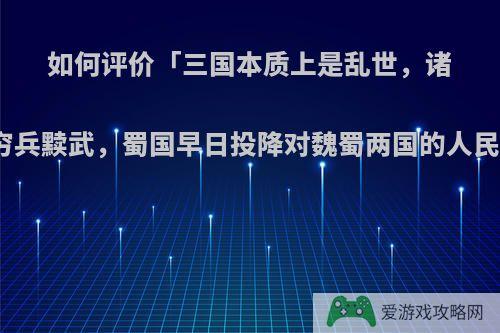 如何评价「三国本质上是乱世，诸葛亮姜维都是穷兵黩武，蜀国早日投降对魏蜀两国的人民都好」的言论?