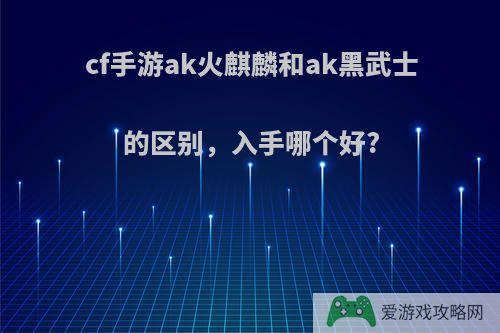 cf手游ak火麒麟和ak黑武士的区别，入手哪个好?