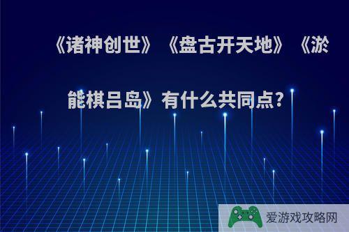 《诸神创世》《盘古开天地》《淤能棋吕岛》有什么共同点?