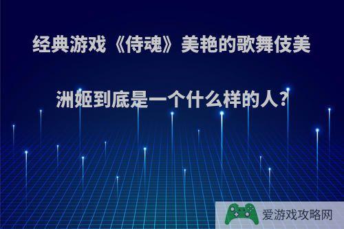 经典游戏《侍魂》美艳的歌舞伎美洲姬到底是一个什么样的人?