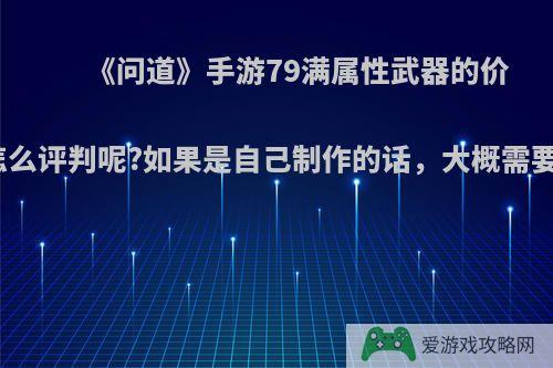 《问道》手游79满属性武器的价格该怎么评判呢?如果是自己制作的话，大概需要多少?