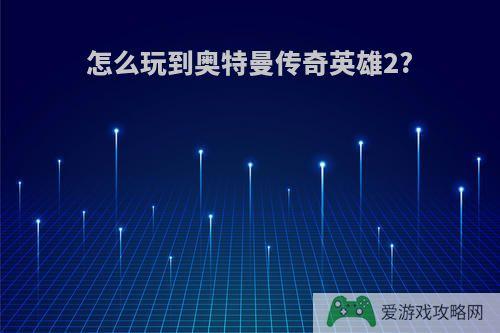 怎么玩到奥特曼传奇英雄2?