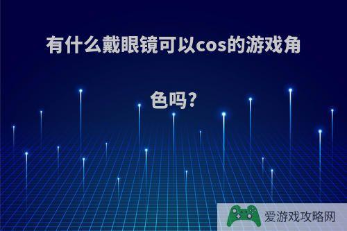 有什么戴眼镜可以cos的游戏角色吗?