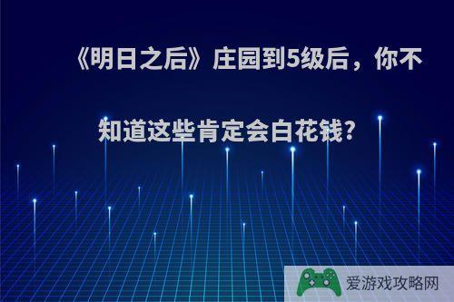 《明日之后》庄园到5级后，你不知道这些肯定会白花钱?