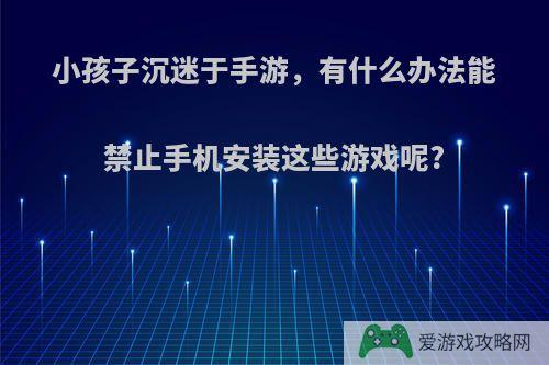 小孩子沉迷于手游，有什么办法能禁止手机安装这些游戏呢?