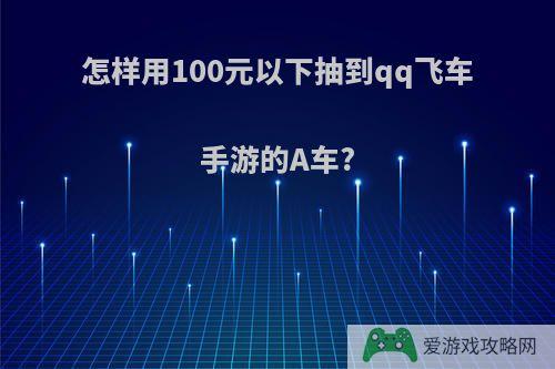 怎样用100元以下抽到qq飞车手游的A车?