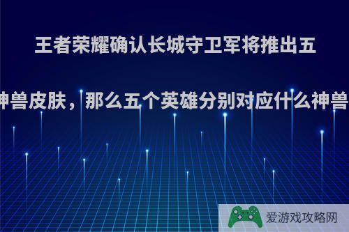 王者荣耀确认长城守卫军将推出五神兽皮肤，那么五个英雄分别对应什么神兽?