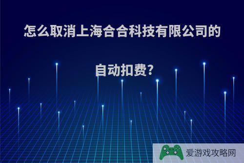 怎么取消上海合合科技有限公司的自动扣费?