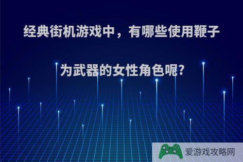 经典街机游戏中，有哪些使用鞭子为武器的女性角色呢?