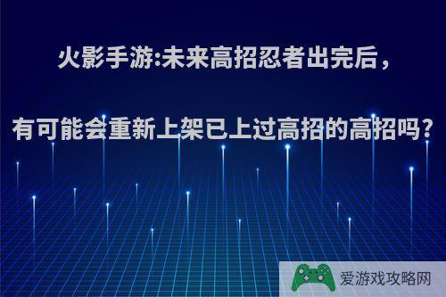 火影手游:未来高招忍者出完后，有可能会重新上架已上过高招的高招吗?