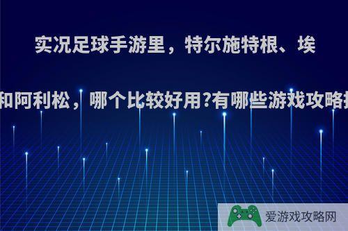 实况足球手游里，特尔施特根、埃德森和阿利松，哪个比较好用?有哪些游戏攻略推荐?