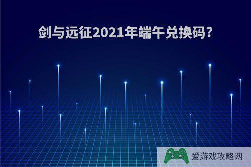 剑与远征2021年端午兑换码?