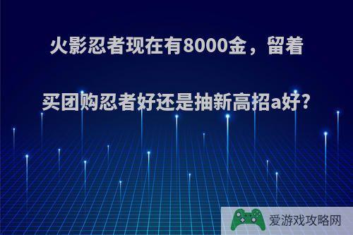 火影忍者现在有8000金，留着买团购忍者好还是抽新高招a好?