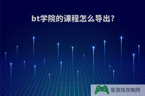 bt学院的课程怎么导出?