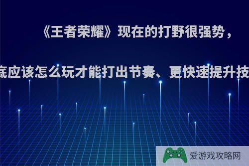 《王者荣耀》现在的打野很强势，到底应该怎么玩才能打出节奏、更快速提升技术?