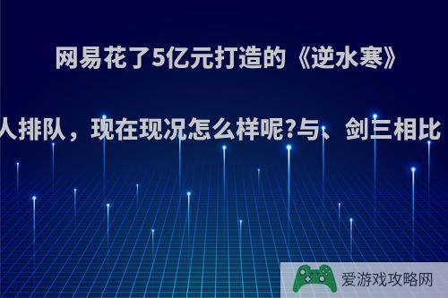 网易花了5亿元打造的《逆水寒》开服几十万人排队，现在现况怎么样呢?与、剑三相比《》凉了吗?