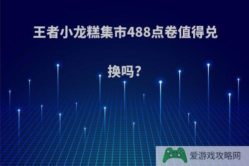 王者小龙糕集市488点卷值得兑换吗?