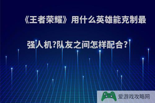 《王者荣耀》用什么英雄能克制最强人机?队友之间怎样配合?