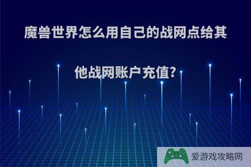 魔兽世界怎么用自己的战网点给其他战网账户充值?