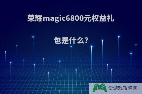 荣耀magic6800元权益礼包是什么?