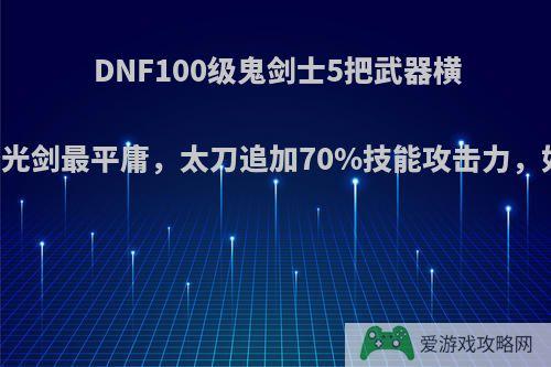 DNF100级鬼剑士5把武器横向对比，光剑最平庸，太刀追加70%技能攻击力，如何评价?