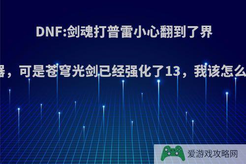 DNF:剑魂打普雷小心翻到了界武器，可是苍穹光剑已经强化了13，我该怎么办?