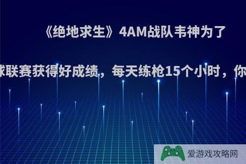 《绝地求生》4AM战队韦神为了PGI全球联赛获得好成绩，每天练枪15个小时，你怎么看?