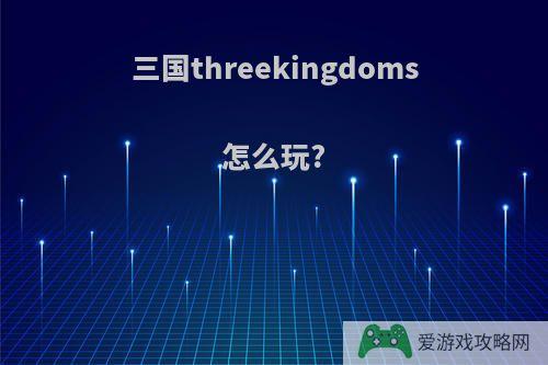 三国threekingdoms怎么玩?