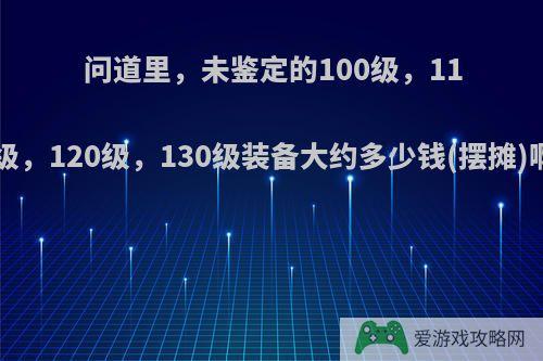 问道里，未鉴定的100级，110级，120级，130级装备大约多少钱(摆摊)啊?