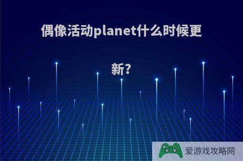 偶像活动planet什么时候更新?