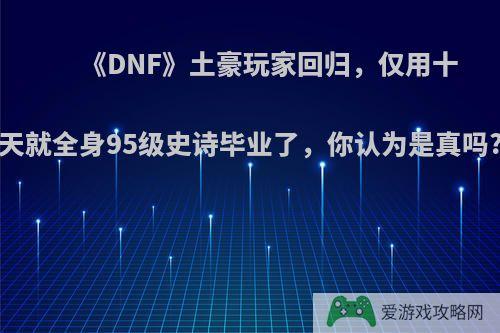 《DNF》土豪玩家回归，仅用十天就全身95级史诗毕业了，你认为是真吗?