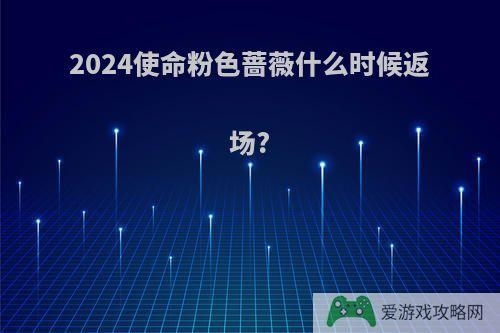 2024使命粉色蔷薇什么时候返场?