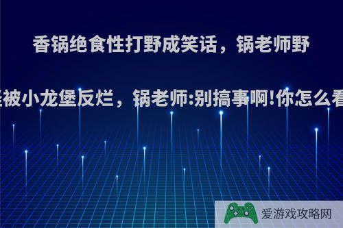 香锅绝食性打野成笑话，锅老师野怪被小龙堡反烂，锅老师:别搞事啊!你怎么看?