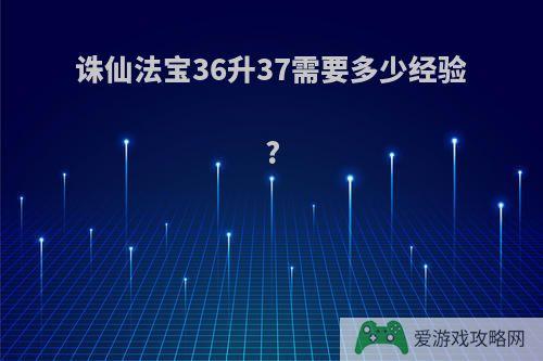 诛仙法宝36升37需要多少经验?