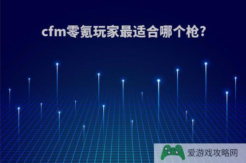 cfm零氪玩家最适合哪个枪?