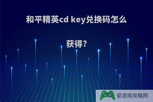 和平精英cd key兑换码怎么获得?