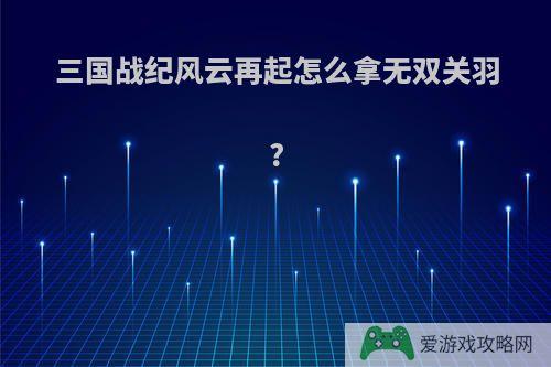 三国战纪风云再起怎么拿无双关羽?