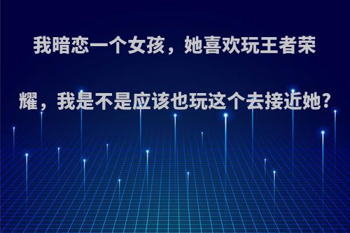 我暗恋一个女孩，她喜欢玩王者荣耀，我是不是应该也玩这个去接近她?