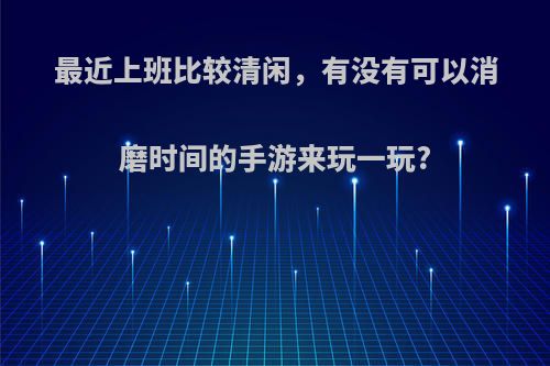 最近上班比较清闲，有没有可以消磨时间的手游来玩一玩?