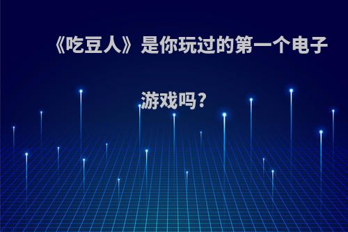 《吃豆人》是你玩过的第一个电子游戏吗?