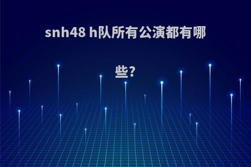 snh48 h队所有公演都有哪些?