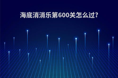 海底消消乐第600关怎么过?