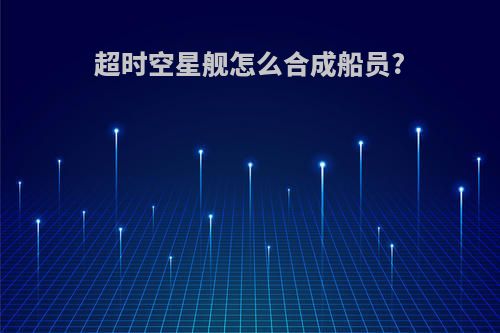 超时空星舰怎么合成船员?