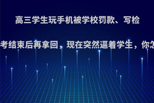 高三学生玩手机被学校罚款、写检讨、收走手机并要求高考结束后再拿回，现在突然逼着学生，你怎么看待学校这种做法?