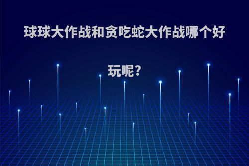 球球大作战和贪吃蛇大作战哪个好玩呢?