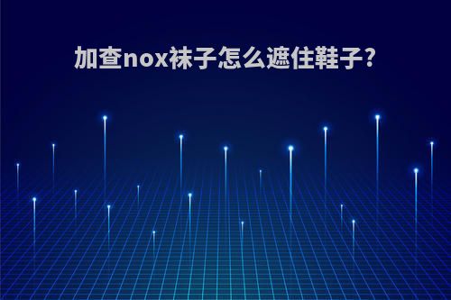 加查nox袜子怎么遮住鞋子?