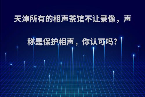 天津所有的相声茶馆不让录像，声称是保护相声，你认可吗?