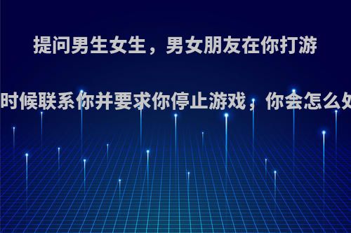 提问男生女生，男女朋友在你打游戏的时候联系你并要求你停止游戏，你会怎么处理?